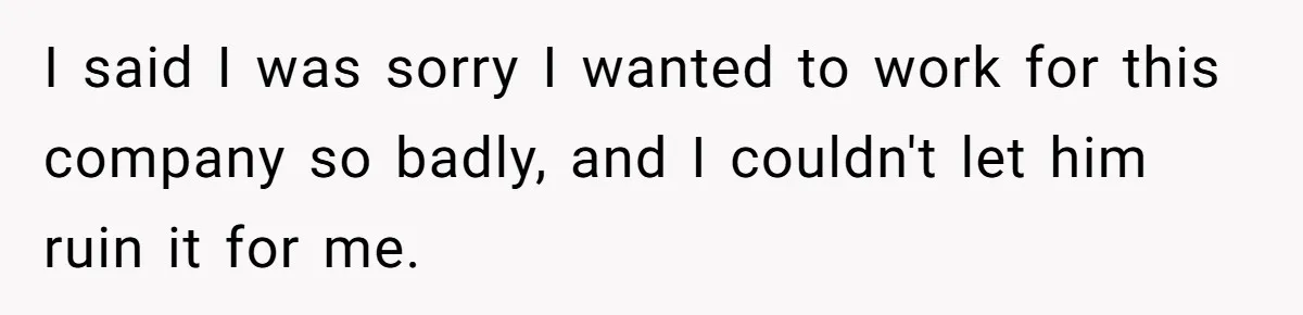 I said I was sorry I wanted to work for this company so badly, and I couldn't let him ruin it for me.