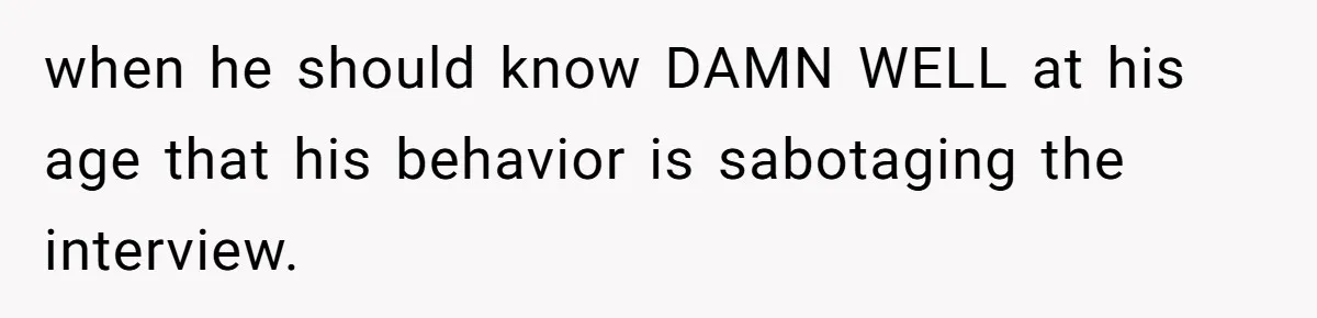 when he should know DAMN WELL at his age that his behavior is sabotaging the interview.