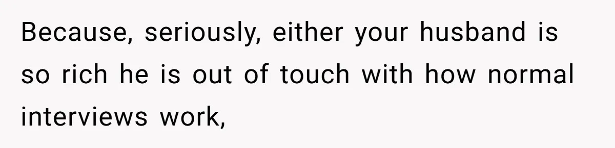 Because, seriously, either your husband is so rich he is out of touch with how normal interviews work,