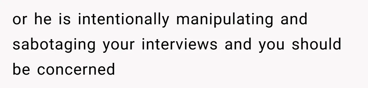 or he is intentionally manipulating and sabotaging your interviews and you should be concerned