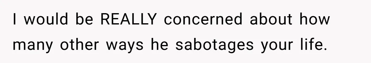 I would be REALLY concerned about how many other ways he sabotages your life.