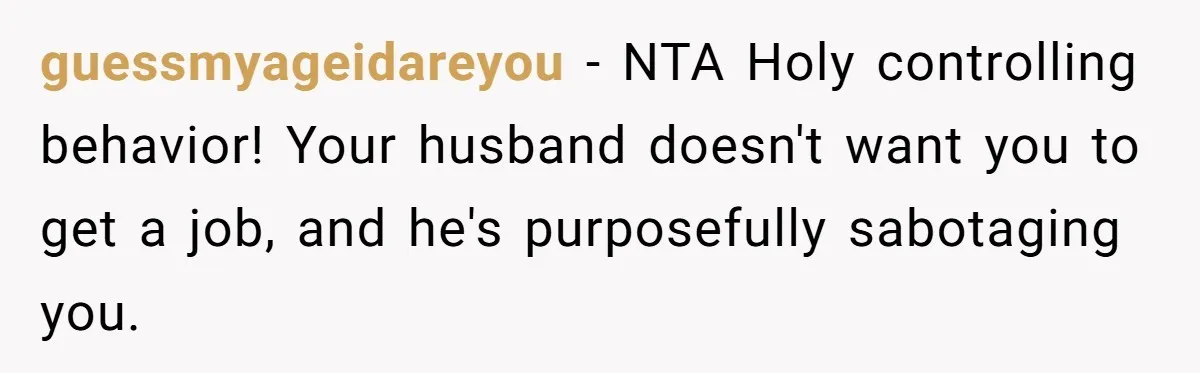 guessmyageidareyou − NTA Holy controlling behavior! Your husband doesn't want you to get a job, and he's purposefully sabotaging you.