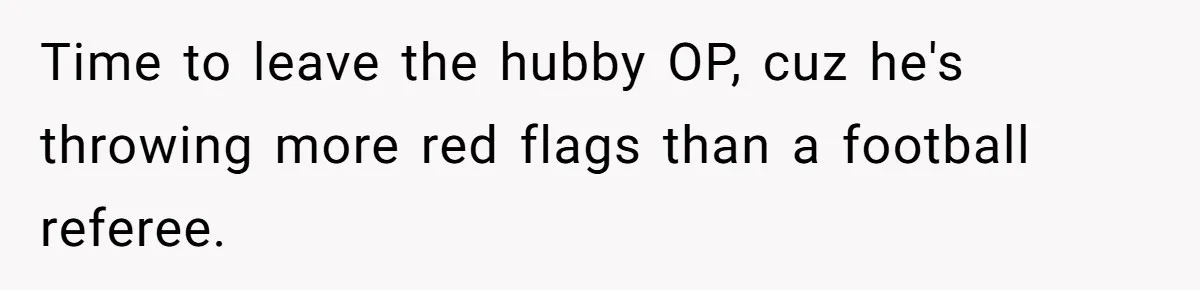 Time to leave the hubby OP, cuz he's throwing more red flags than a football referee.