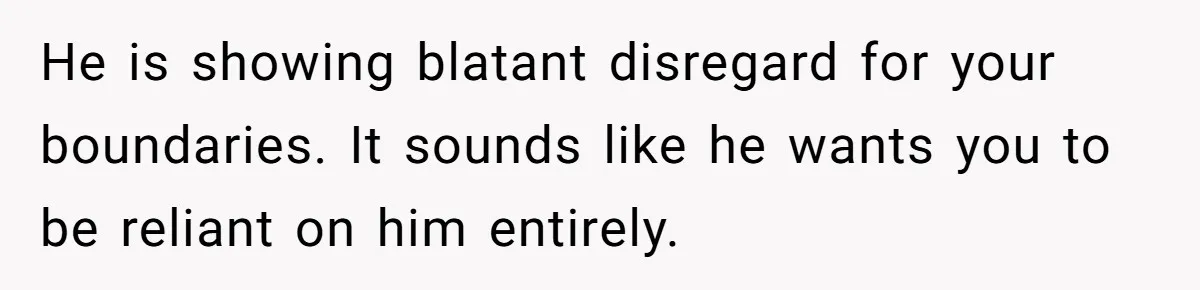 He is showing blatant disregard for your boundaries. It sounds like he wants you to be reliant on him entirely.
