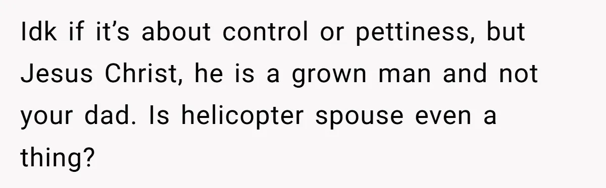 Idk if it’s about control or pettiness, but Jesus Christ, he is a grown man and not your dad. Is helicopter spouse even a thing?