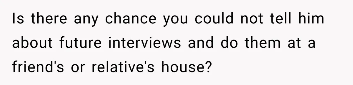 Is there any chance you could not tell him about future interviews and do them at a friend's or relative's house?