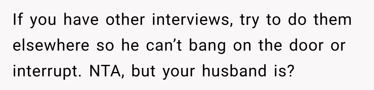 If you have other interviews, try to do them elsewhere so he can’t bang on the door or interrupt. NTA, but your husband is?