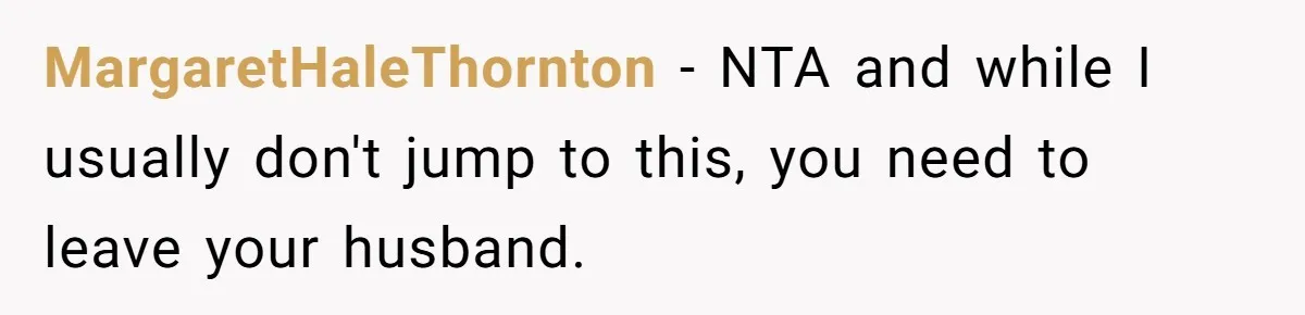 MargaretHaleThornton − NTA and while I usually don't jump to this, you need to leave your husband.
