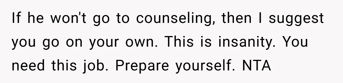 If he won't go to counseling, then I suggest you go on your own. This is insanity. You need this job. Prepare yourself. NTA