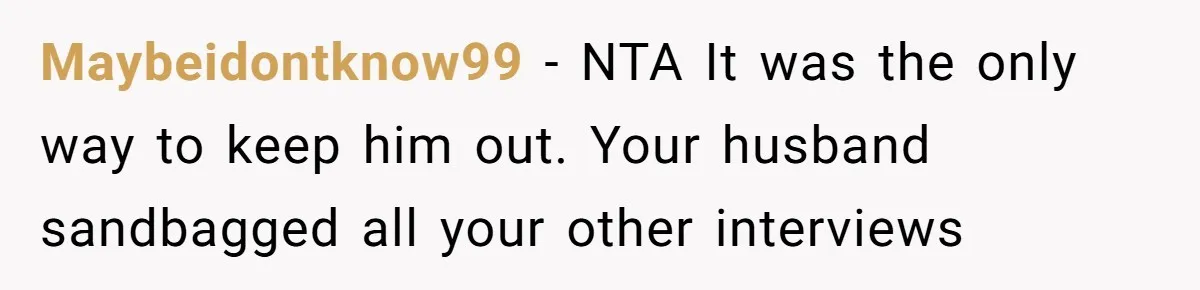 Maybeidontknow99 − NTA It was the only way to keep him out. Your husband sandbagged all your other interviews