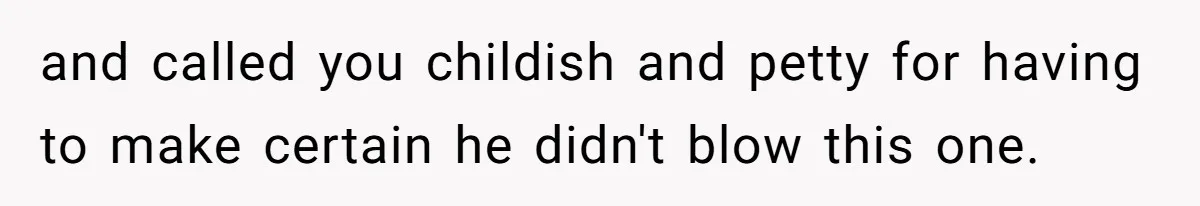 and called you childish and petty for having to make certain he didn't blow this one.