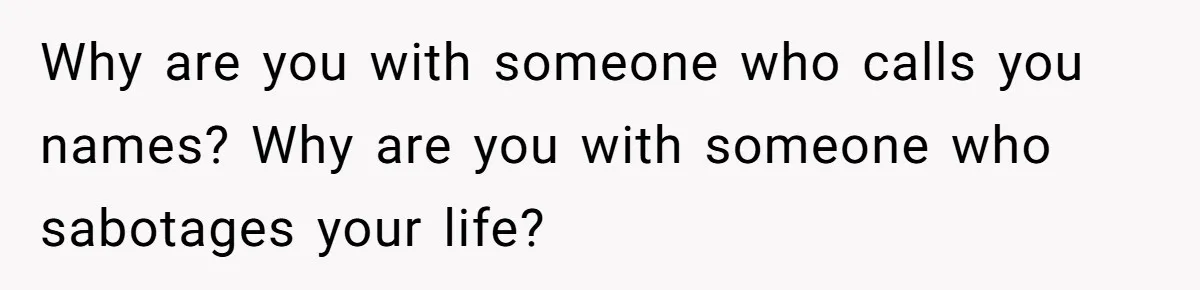 Why are you with someone who calls you names? Why are you with someone who sabotages your life?