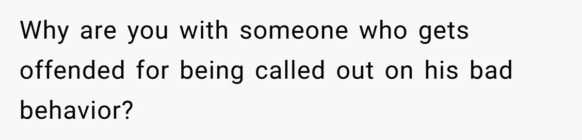Why are you with someone who gets offended for being called out on his bad behavior?