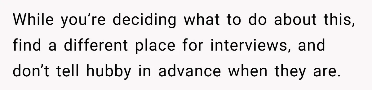 While you’re deciding what to do about this, find a different place for interviews, and don’t tell hubby in advance when they are.