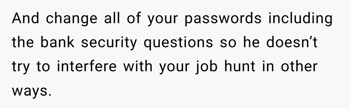 And change all of your passwords including the bank security questions so he doesn’t try to interfere with your job hunt in other ways.