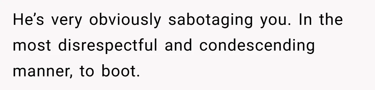 He’s very obviously sabotaging you. In the most disrespectful and condescending manner, to boot.