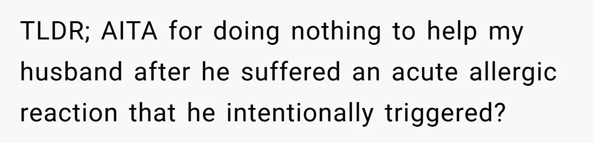 Husband Timed His Allergic Reactions With Wife's Day Off, She Stopped Responding TLDR; AITA for doing nothing to help my husband after he suffered an acute allergic reaction that he intentionally triggered?