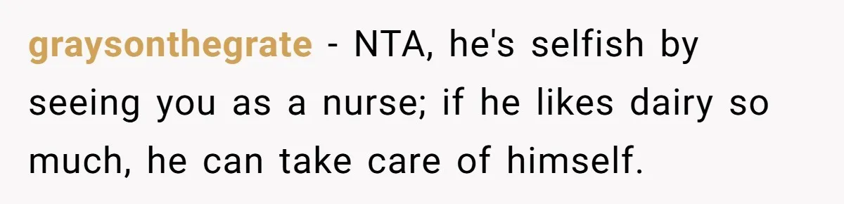 Husband Timed His Allergic Reactions With Wife's Day Off, She Stopped Responding graysonthegrate − NTA, he's selfish by seeing you as a nurse; if he likes dairy so much, he can take care of himself.