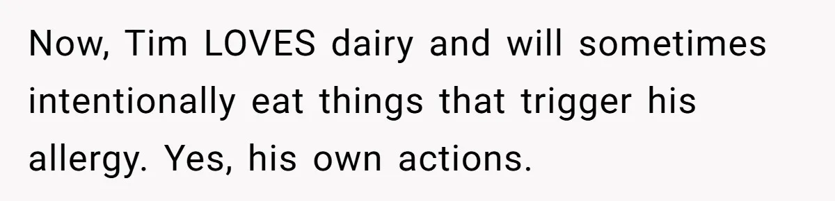 Husband Timed His Allergic Reactions With Wife's Day Off, She Stopped Responding Now, Tim LOVES dairy and will sometimes intentionally eat things that trigger his allergy. Yes, his own actions.