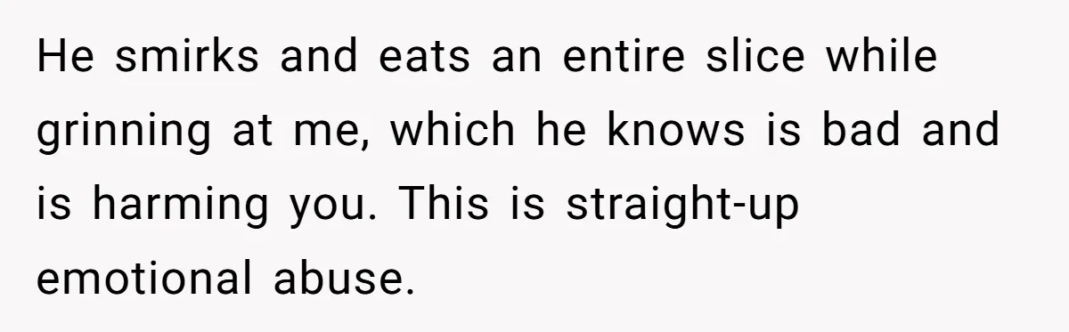 Husband Timed His Allergic Reactions With Wife's Day Off, She Stopped Responding He smirks and eats an entire slice while grinning at me, which he knows is bad and is harming you. This is straight-up emotional abuse.