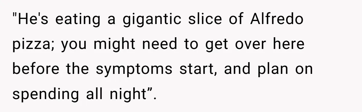Husband Timed His Allergic Reactions With Wife's Day Off, She Stopped Responding "He's eating a gigantic slice of Alfredo pizza; you might need to get over here before the symptoms start, and plan on spending all night”.
