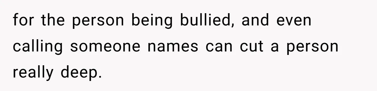 for the person being bullied, and even calling someone names can cut a person really deep.