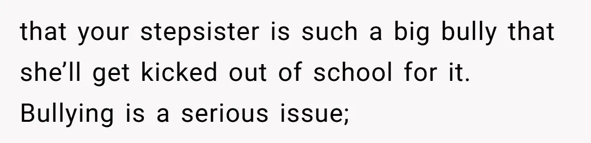 that your stepsister is such a big bully that she’ll get kicked out of school for it. Bullying is a serious issue;
