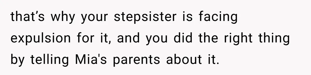 that’s why your stepsister is facing expulsion for it, and you did the right thing by telling Mia's parents about it.