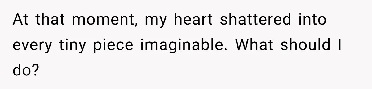 At that moment, my heart shattered into every tiny piece imaginable. What should I do?