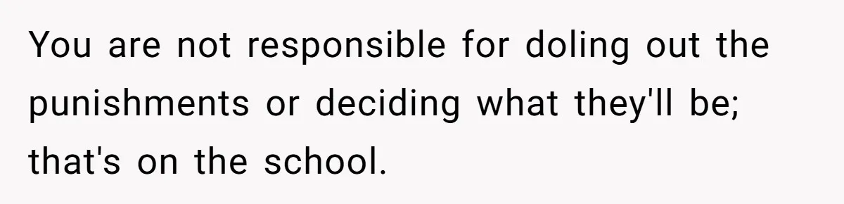You are not responsible for doling out the punishments or deciding what they'll be; that's on the school.