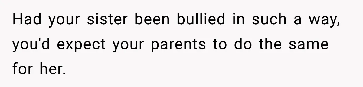 Had your sister been bullied in such a way, you'd expect your parents to do the same for her.