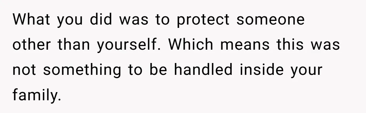 What you did was to protect someone other than yourself. Which means this was not something to be handled inside your family.