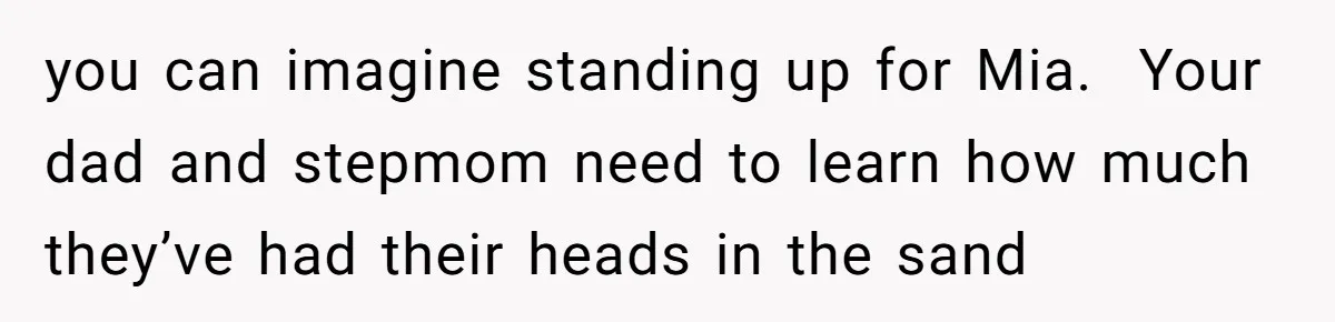 you can imagine standing up for Mia.  Your dad and stepmom need to learn how much they’ve had their heads in the sand