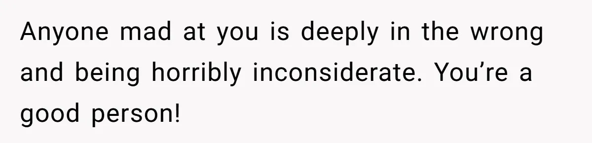Anyone mad at you is deeply in the wrong and being horribly inconsiderate. You’re a good person!