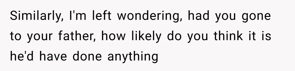 Similarly, I'm left wondering, had you gone to your father, how likely do you think it is he'd have done anything
