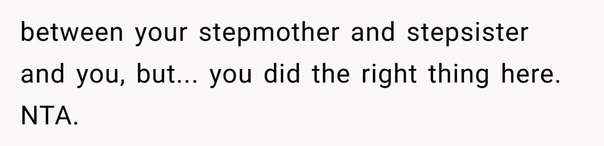 between your stepmother and stepsister and you, but... you did the right thing here. NTA.