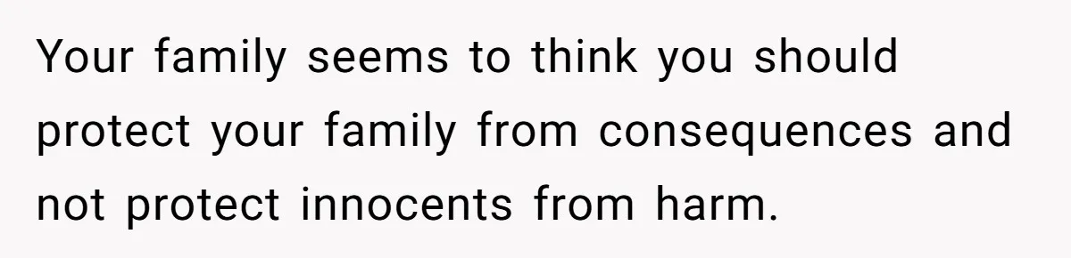 Your family seems to think you should protect your family from consequences and not protect innocents from harm.