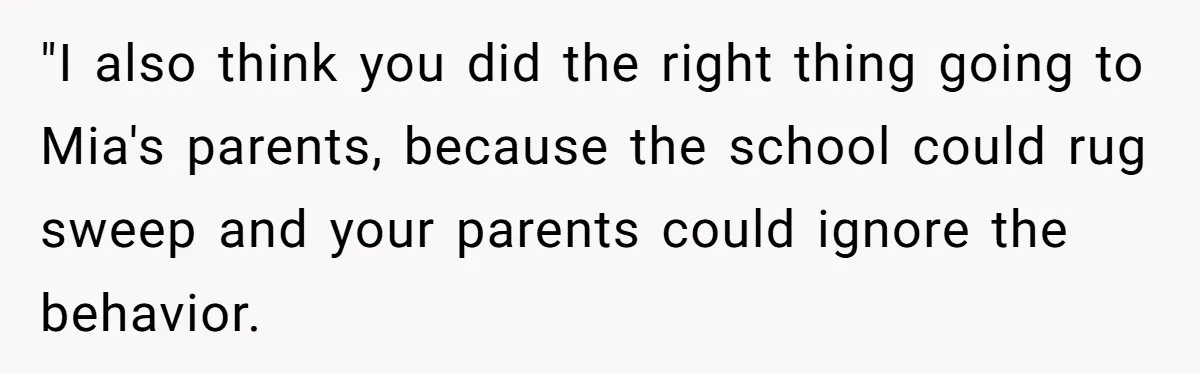 "I also think you did the right thing going to Mia's parents, because the school could rug sweep and your parents could ignore the behavior.