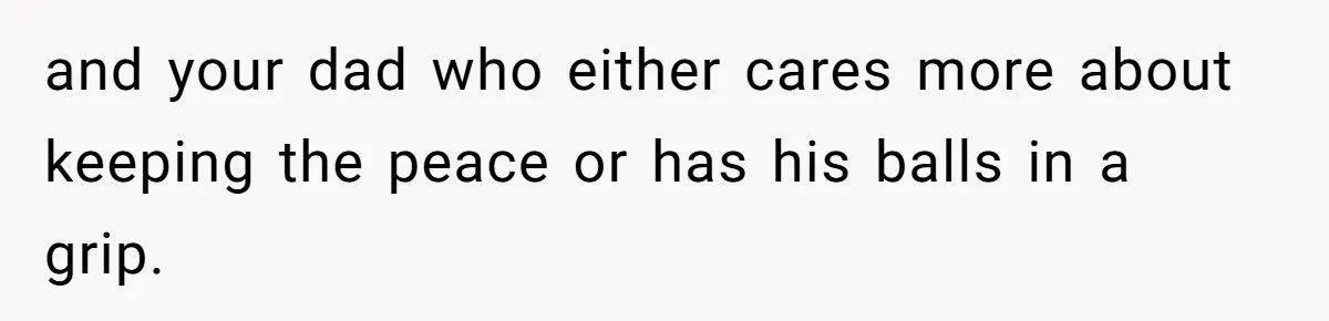 and your dad who either cares more about keeping the peace or has his balls in a grip.