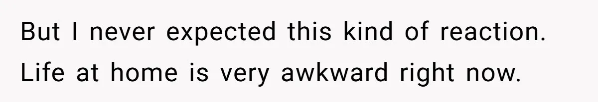But I never expected this kind of reaction. Life at home is very awkward right now.