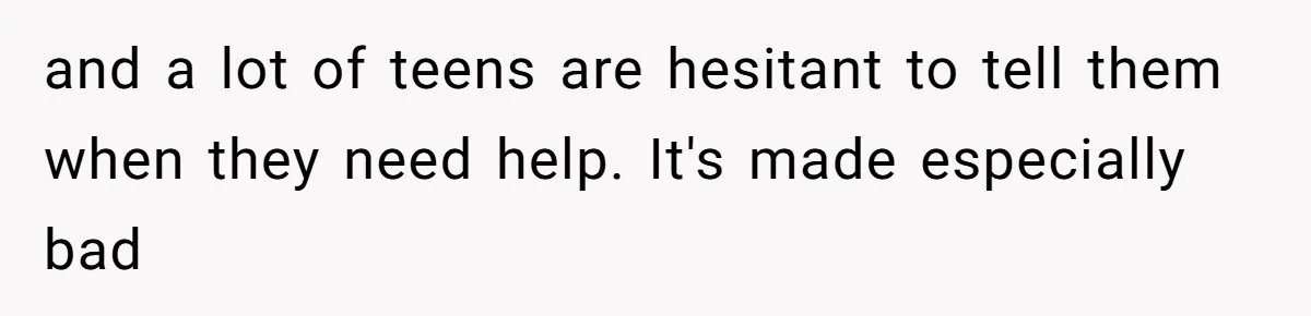 and a lot of teens are hesitant to tell them when they need help. It's made especially bad