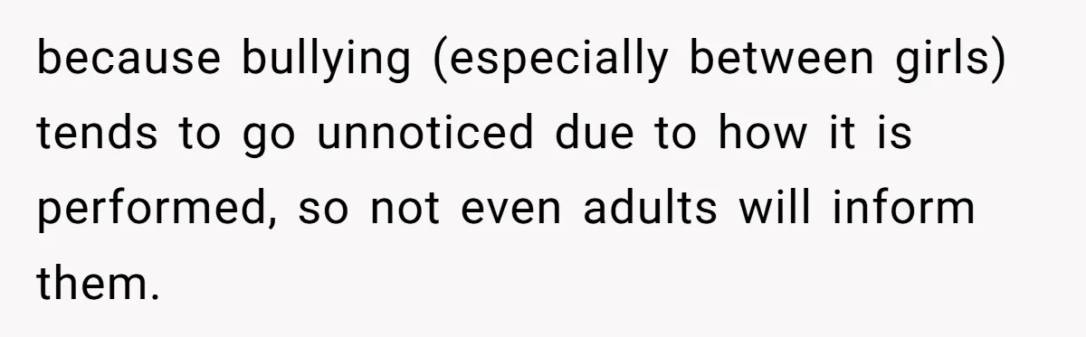 because bullying (especially between girls) tends to go unnoticed due to how it is performed, so not even adults will inform them.