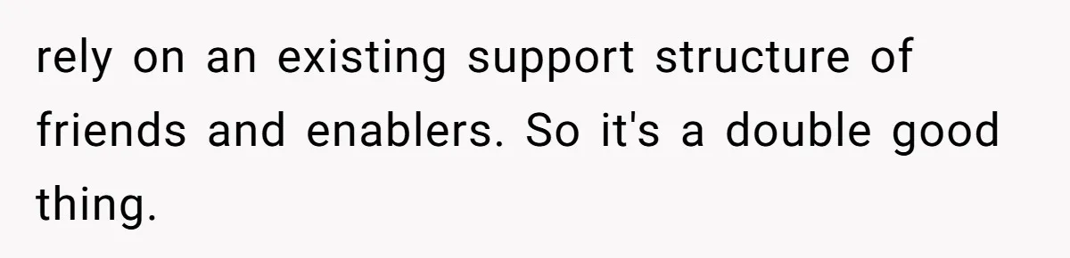 rely on an existing support structure of friends and enablers. So it's a double good thing.