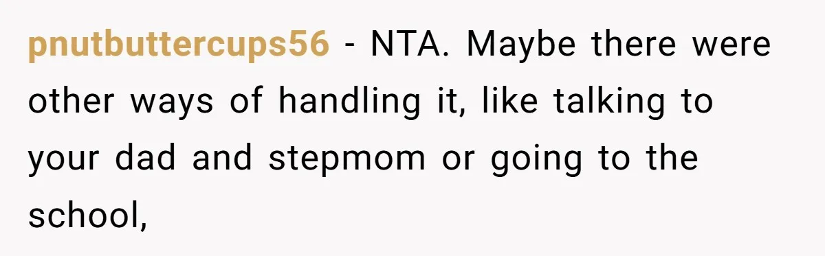pnutbuttercups56 − NTA. Maybe there were other ways of handling it, like talking to your dad and stepmom or going to the school,