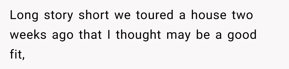Long story short we toured a house two weeks ago that I thought may be a good fit,