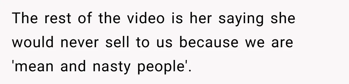 The rest of the video is her saying she would never sell to us because we are 'mean and nasty people'.