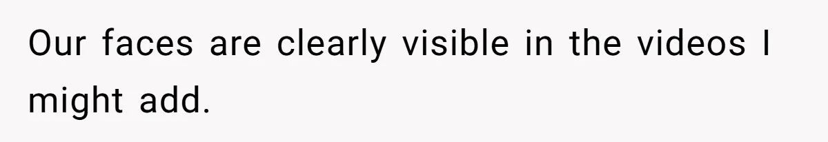 Our faces are clearly visible in the videos I might add.