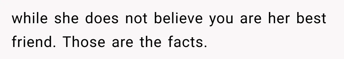 while she does not believe you are her best friend. Those are the facts.