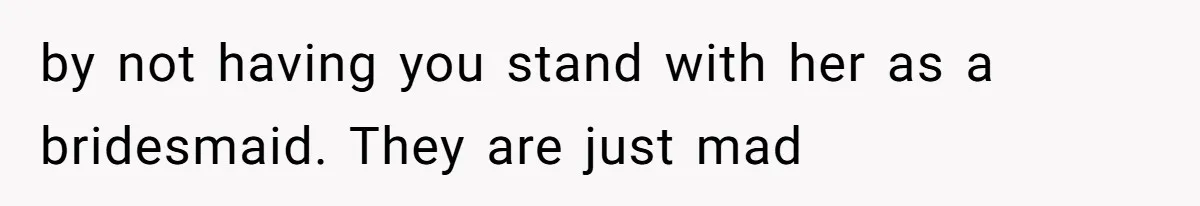 by not having you stand with her as a bridesmaid. They are just mad