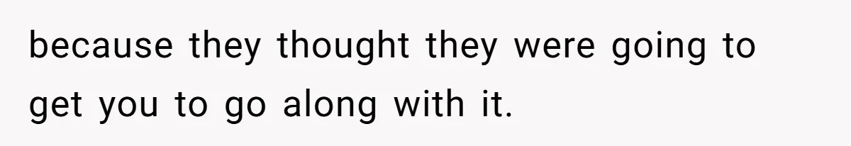 because they thought they were going to get you to go along with it.